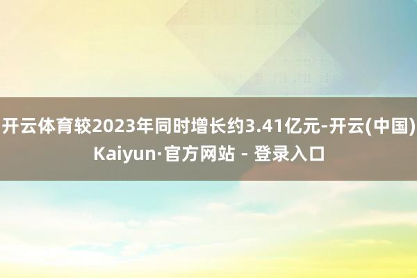 开云体育较2023年同时增长约3.41亿元-开云(中国)Kaiyun·官方网站 - 登录入口