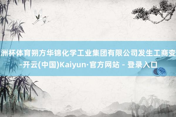 欧洲杯体育朔方华锦化学工业集团有限公司发生工商变更-开云(中国)Kaiyun·官方网站 - 登录入口