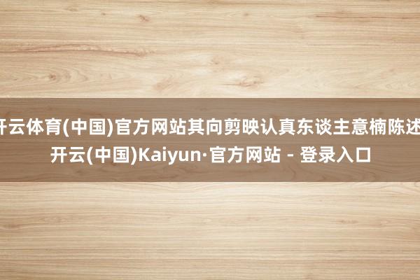 开云体育(中国)官方网站其向剪映认真东谈主意楠陈述-开云(中国)Kaiyun·官方网站 - 登录入口