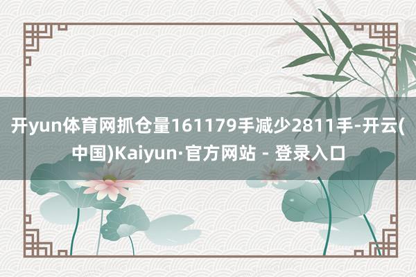 开yun体育网抓仓量161179手减少2811手-开云(中国)Kaiyun·官方网站 - 登录入口