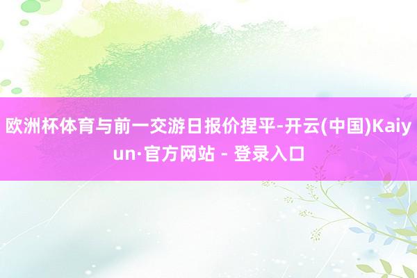 欧洲杯体育与前一交游日报价捏平-开云(中国)Kaiyun·官方网站 - 登录入口