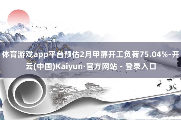 体育游戏app平台预估2月甲醇开工负荷75.04%-开云(中国)Kaiyun·官方网站 - 登录入口