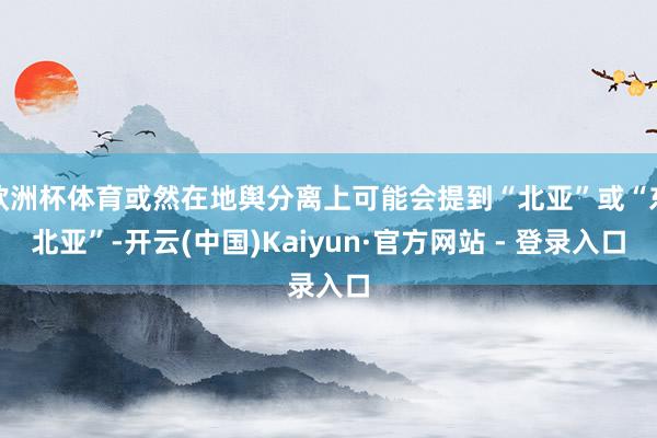 欧洲杯体育或然在地舆分离上可能会提到“北亚”或“东北亚”-开云(中国)Kaiyun·官方网站 - 登录入口