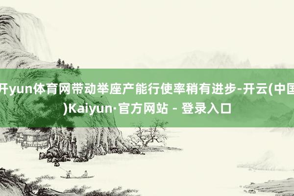 开yun体育网带动举座产能行使率稍有进步-开云(中国)Kaiyun·官方网站 - 登录入口