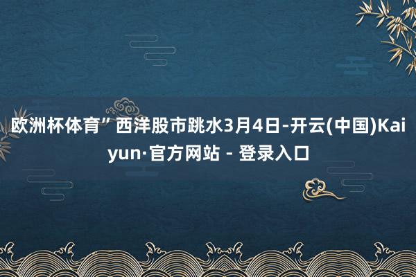 欧洲杯体育”西洋股市跳水　　3月4日-开云(中国)Kaiyun·官方网站 - 登录入口