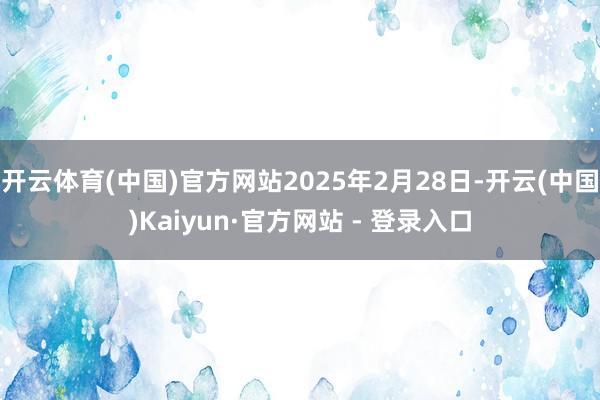 开云体育(中国)官方网站2025年2月28日-开云(中国)Kaiyun·官方网站 - 登录入口
