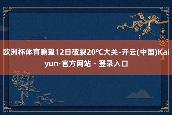欧洲杯体育瞻望12日破裂20℃大关-开云(中国)Kaiyun·官方网站 - 登录入口
