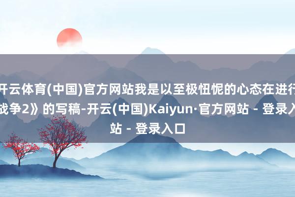 开云体育(中国)官方网站我是以至极忸怩的心态在进行《战争2》的写稿-开云(中国)Kaiyun·官方网站 - 登录入口