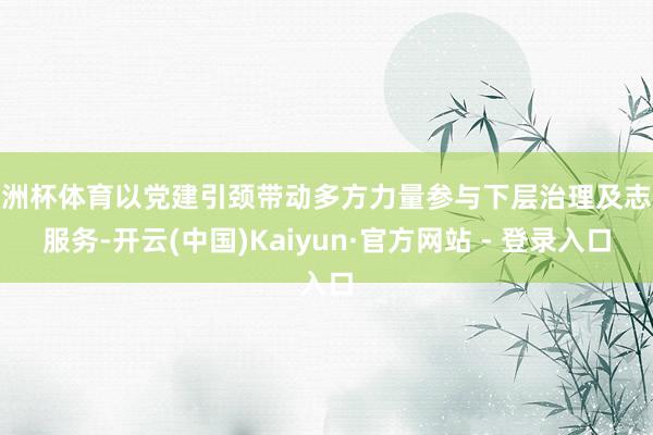 欧洲杯体育以党建引颈带动多方力量参与下层治理及志愿服务-开云(中国)Kaiyun·官方网站 - 登录入口