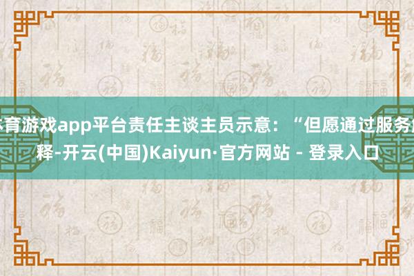 体育游戏app平台责任主谈主员示意：“但愿通过服务解释-开云(中国)Kaiyun·官方网站 - 登录入口