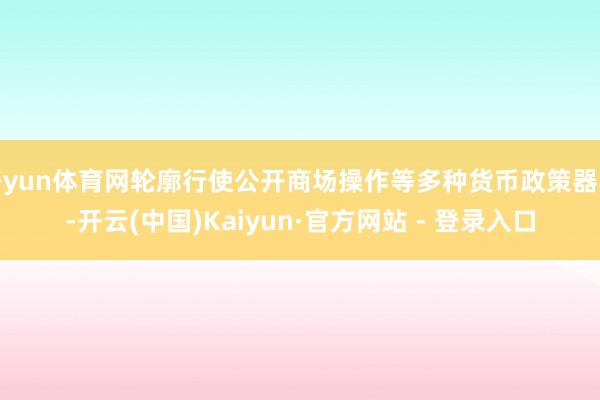 开yun体育网轮廓行使公开商场操作等多种货币政策器具-开云(中国)Kaiyun·官方网站 - 登录入口
