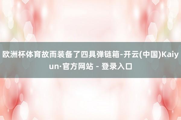 欧洲杯体育故而装备了四具弹链箱-开云(中国)Kaiyun·官方网站 - 登录入口