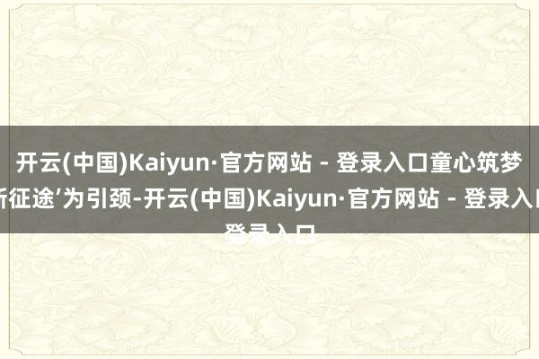 开云(中国)Kaiyun·官方网站 - 登录入口童心筑梦新征途’为引颈-开云(中国)Kaiyun·官方网站 - 登录入口